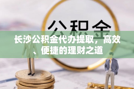 秭归长沙公积金代办提取，高效、便捷的理财之道