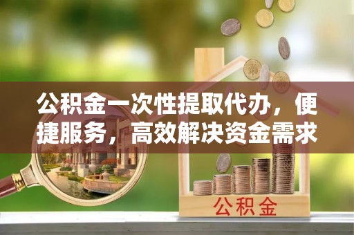 秭归公积金一次性提取代办，便捷服务，高效解决资金需求