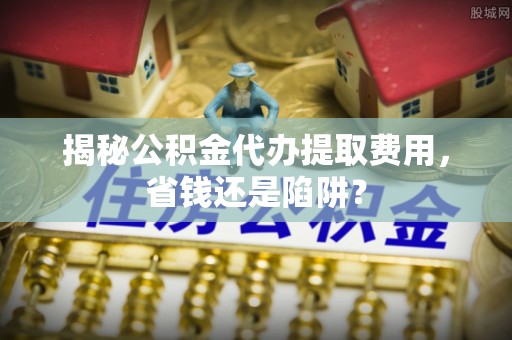 秭归揭秘公积金代办提取费用，省钱还是陷阱？